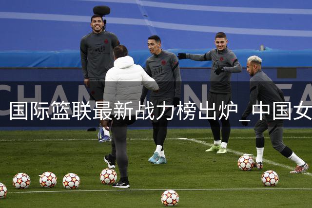 国际篮联最新战力榜出炉 中国女篮位列中上游冲击世界杯