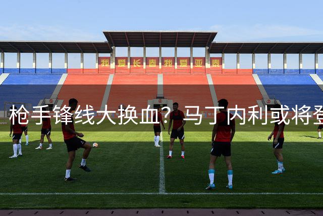 枪手锋线大换血？马丁内利或将登陆土超巨鳄