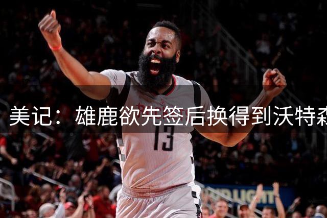 美记：雄鹿欲先签后换得到沃特森 但拒出首轮签 可能送出哈克斯