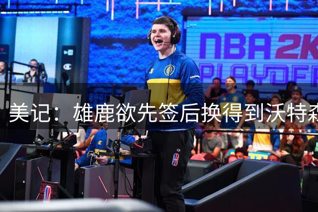 美记：雄鹿欲先签后换得到沃特森 但拒出首轮签 可能送出哈克斯